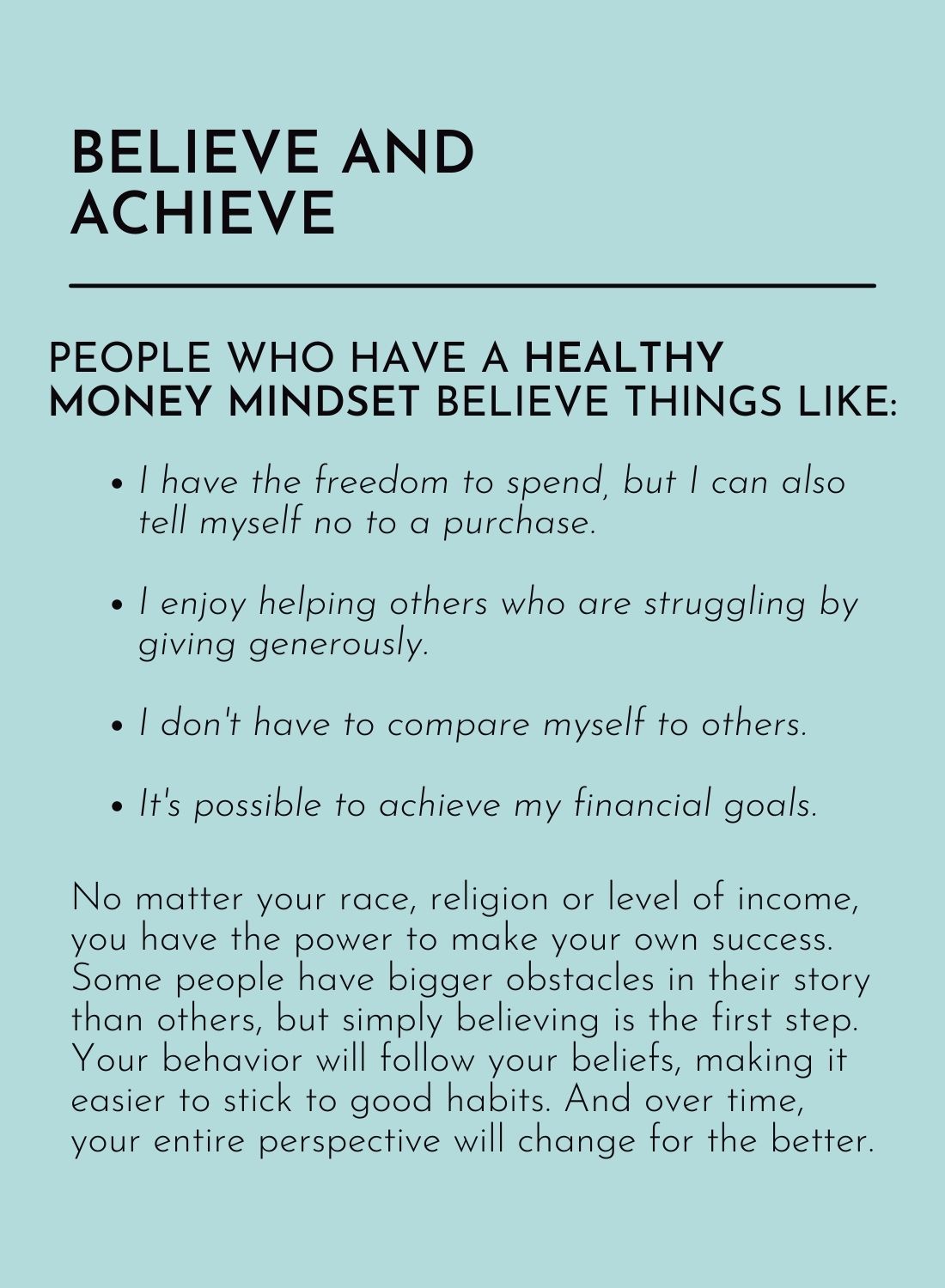 Believe and Achieve:

People who have a healthy money mindset believe things like:

• I have the freedom to spend, but I can also tell myself no to a purchase.
• I enjoy helping others who are struggling by giving generously.
• I don’t have to compare myself to others.
• It’s possible to achieve my financial goals.

No matter your race, religion or level of income, you have the power to make your own success. Some people have bigger obstacles in their story than others, but simply believing is the first step. Your behavior will follow your beliefs, making it easier to stick to good habits. And over time, your entire perspective will change for the better.
