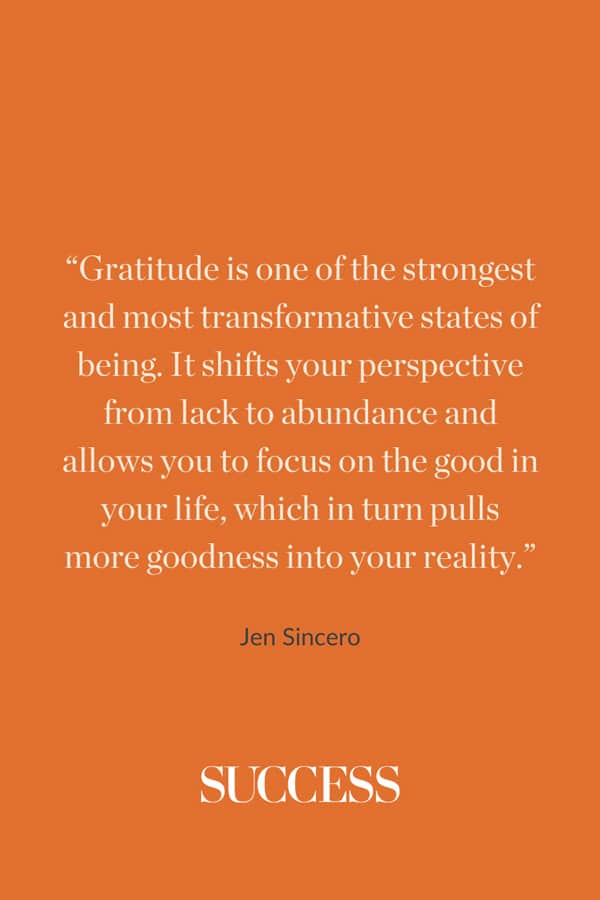 “Gratitude is one of the strongest and most transformative states of being. It shifts your perspective from lack to abundance and allows you to focus on the good in your life, which in turn pulls more goodness into your reality.” —Jen Sincero