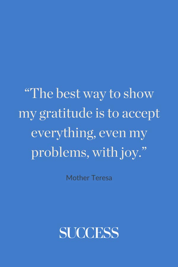 “The best way to show my gratitude is to accept everything, even my problems, with joy.” —Mother Teresa