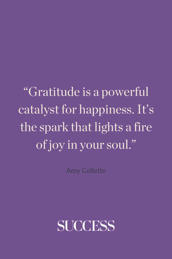“Gratitude is a powerful catalyst for happiness. It’s the spark that lights a fire of joy in your soul.” —Amy Collette