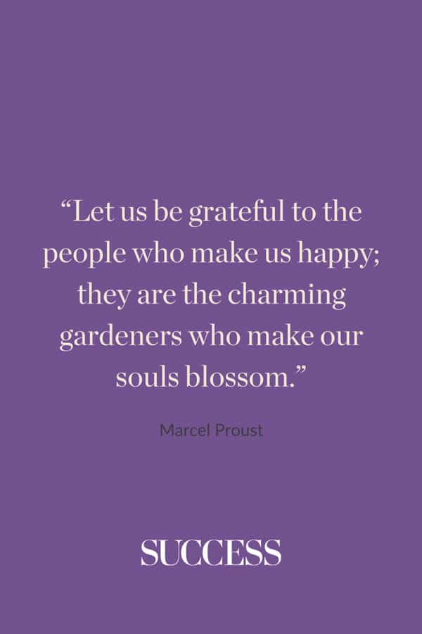 “Let us be grateful to the people who make us happy; they are the charming gardeners who make our souls blossom.” ― Marcel Proust