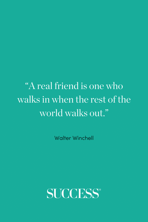 “A real friend is one who walks in when the rest of the world walks out.” –Walter Winchell