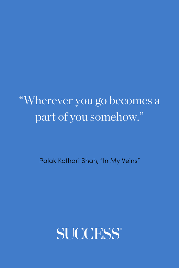 “Wherever you go becomes a part of you somehow.” —Palak Kothari Shah, “In My Veins”