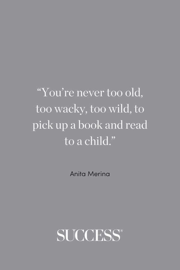 “You’re never too old, too wacky, too wild, to pick up a book and read to a child.” —Anita Merina