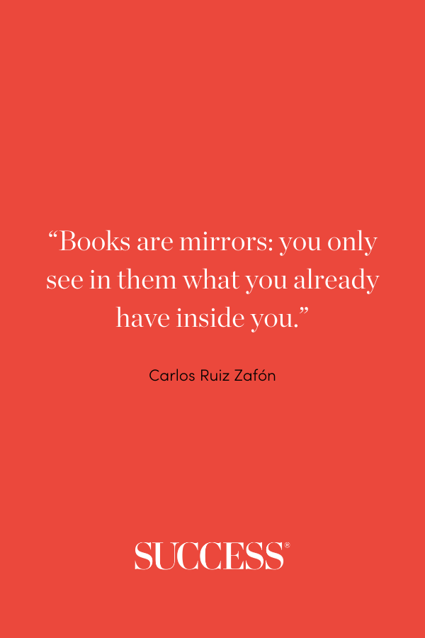“Books are mirrors: you only see in them what you already have inside you.” ―Carlos Ruiz Zafón
