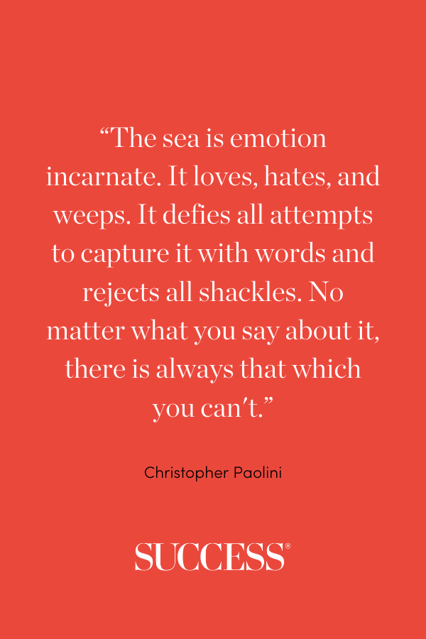 “The sea is emotion incarnate. It loves, hates, and weeps. It defies all attempts to capture it with words and rejects all shackles. No matter what you say about it, there is always that which you can't.” ―Christopher Paolini, Eragon