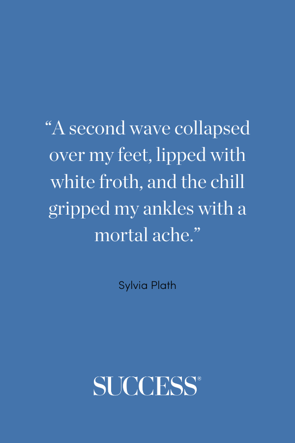 “A second wave collapsed over my feet, lipped with white froth, and the chill gripped my ankles with a mortal ache.” ―Sylvia Plath, The Bell Jar