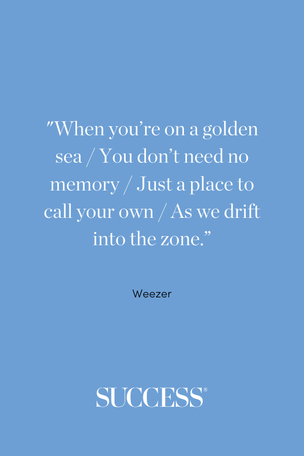 “When you’re on a golden sea / You don’t need no memory / Just a place to call your own / As we drift into the zone.” —Weezer, Island In the Sun