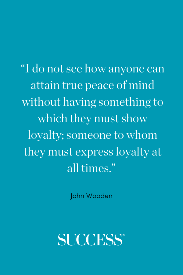 “I do not see how anyone can attain true peace of mind without having something to which they must show loyalty; someone to whom they must express loyalty at all times.” —John Wooden
