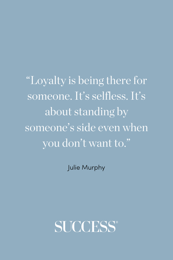 “Loyalty is being there for someone. It’s selfless. It’s about standing by someone’s side even when you don’t want to.” —Julie Murphy