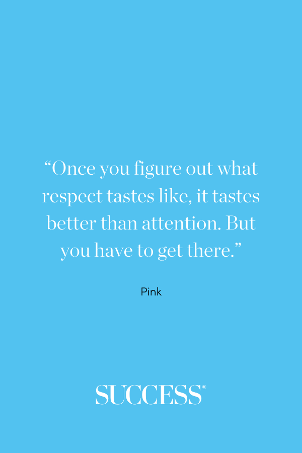 “Once you figure out what respect tastes like, it tastes better than attention. But you have to get there.” —Pink